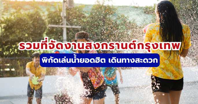 รวมที่จัดงานสงกรานต์กรุงเทพ พิกัดเล่นน้ำยอดฮิต เดินทางสะดวก