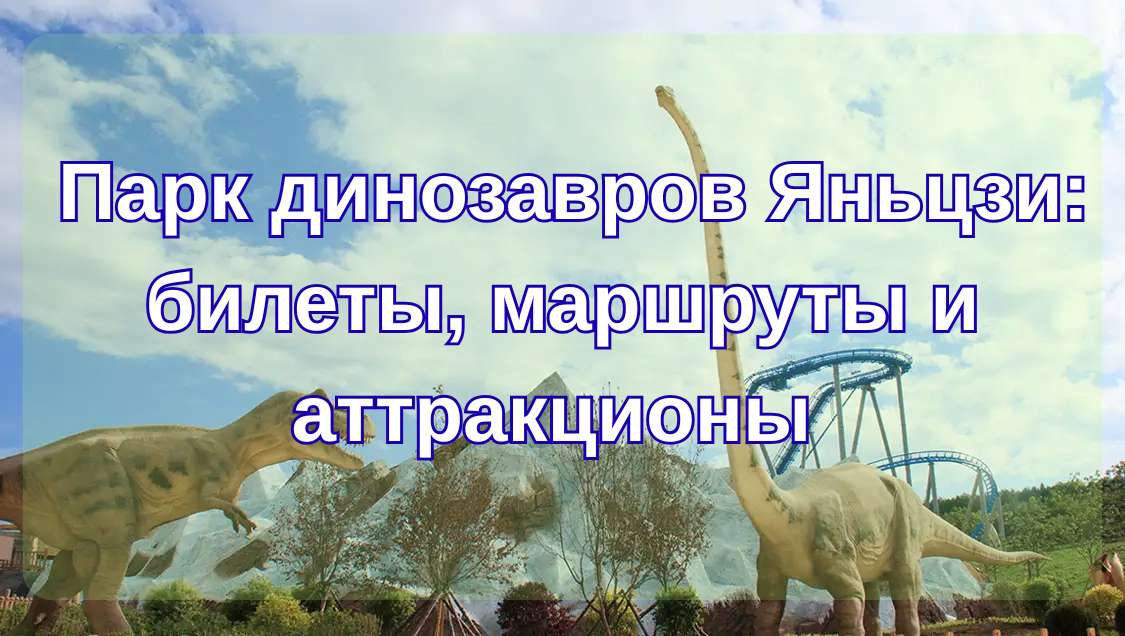  Парк динозавров Яньцзи 2026: билеты, маршруты и аттракционы | Trip.com